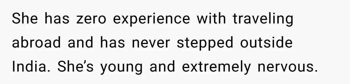 She has zero experience with traveling abroad and has never stepped outside India. She’s young and extremely nervous.