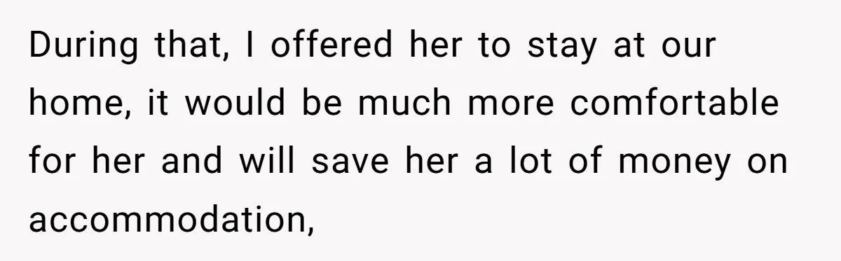 During that, I offered her to stay at our home, it would be much more comfortable for her and will save her a lot of money on accommodation,