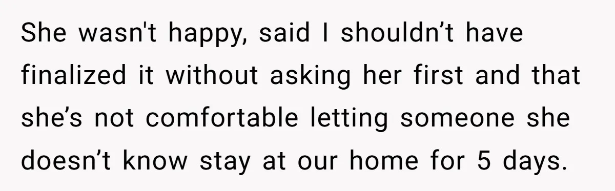 She wasn't happy, said I shouldn’t have finalized it without asking her first and that she’s not comfortable letting someone she doesn’t know stay at our home for 5 days.