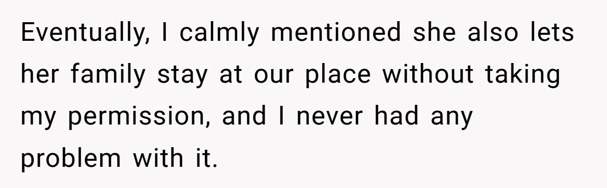 Eventually, I calmly mentioned she also lets her family stay at our place without taking my permission, and I never had any problem with it.