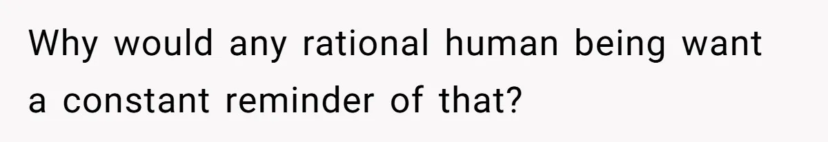 Why would any rational human being want a constant reminder of that?