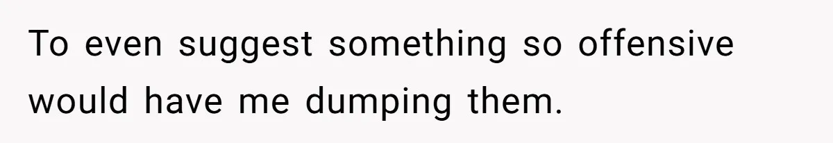 To even suggest something so offensive would have me dumping them.