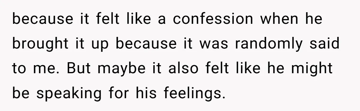 because it felt like a confession when he brought it up because it was randomly said to me. But maybe it also felt like he might be speaking for his...