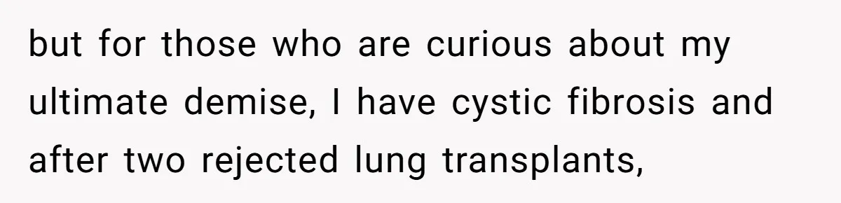 but for those who are curious about my ultimate demise, I have cystic fibrosis and after two rejected lung transplants,