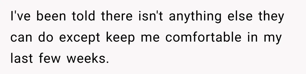 I've been told there isn't anything else they can do except keep me comfortable in my last few weeks.