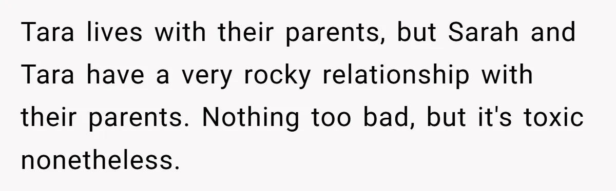 Tara lives with their parents, but Sarah and Tara have a very rocky relationship with their parents. Nothing too bad, but it's toxic nonetheless.