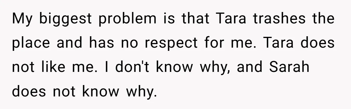 My biggest problem is that Tara trashes the place and has no respect for me. Tara does not like me. I don't know why, and Sarah does not know why.