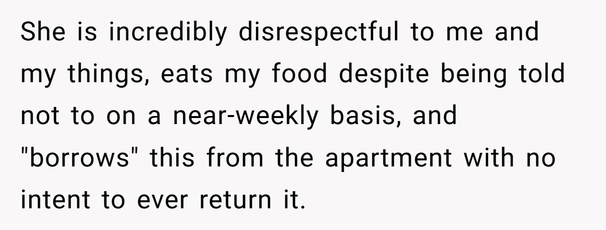 She is incredibly disrespectful to me and my things, eats my food despite being told not to on a near-weekly basis, and "borrows" this from the apartment with no intent...