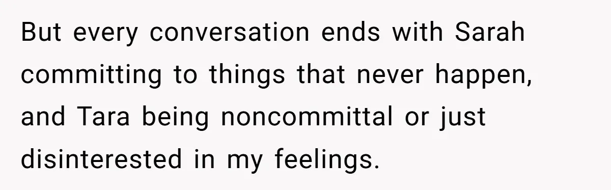 But every conversation ends with Sarah committing to things that never happen, and Tara being noncommittal or just disinterested in my feelings.