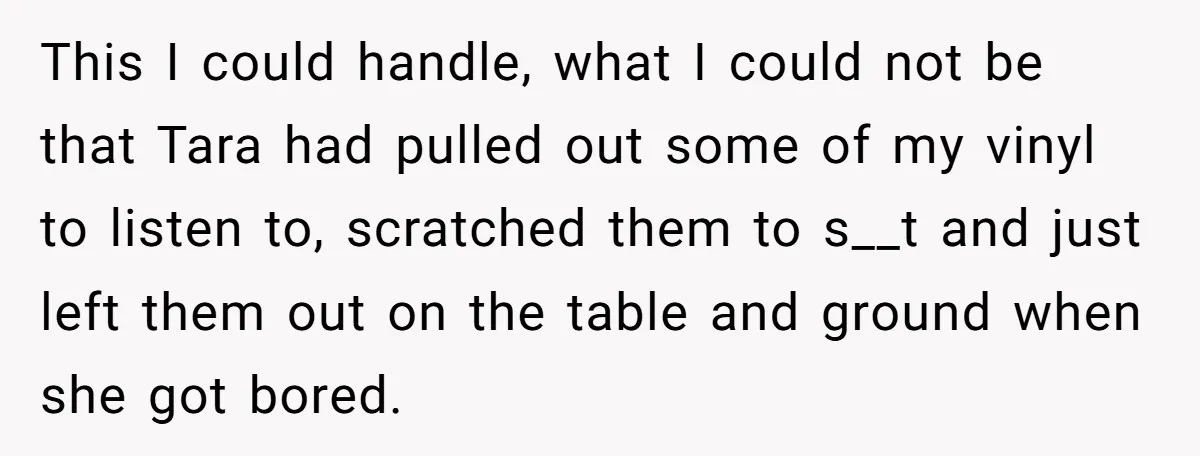 This I could handle, what I could not be that Tara had pulled out some of my vinyl to listen to, scratched them to s__t and just left them out...