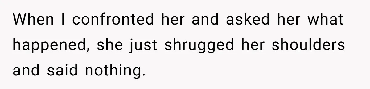 When I confronted her and asked her what happened, she just shrugged her shoulders and said nothing.