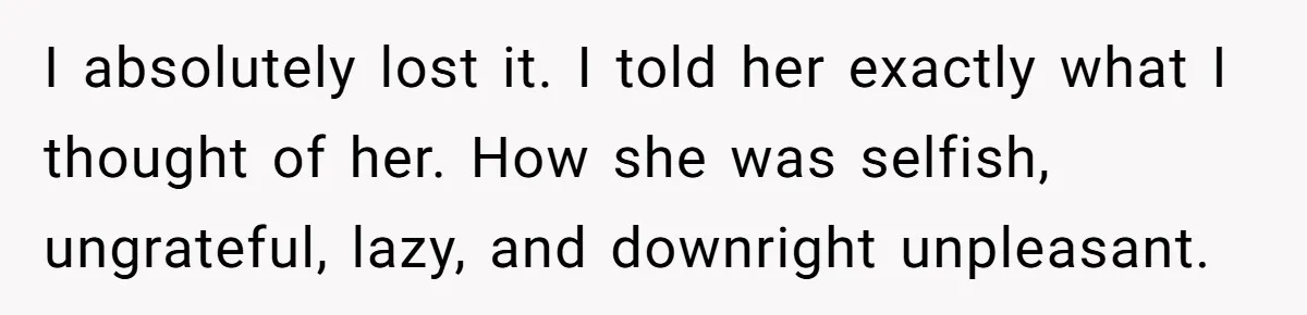 I absolutely lost it. I told her exactly what I thought of her. How she was selfish, ungrateful, lazy, and downright unpleasant.