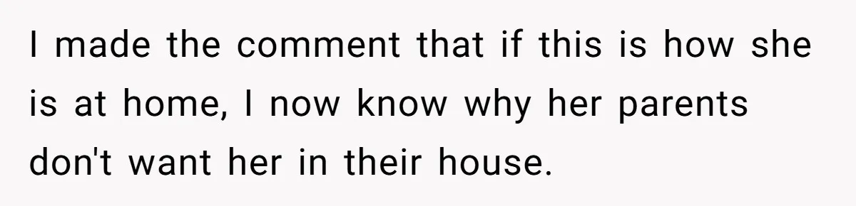I made the comment that if this is how she is at home, I now know why her parents don't want her in their house.
