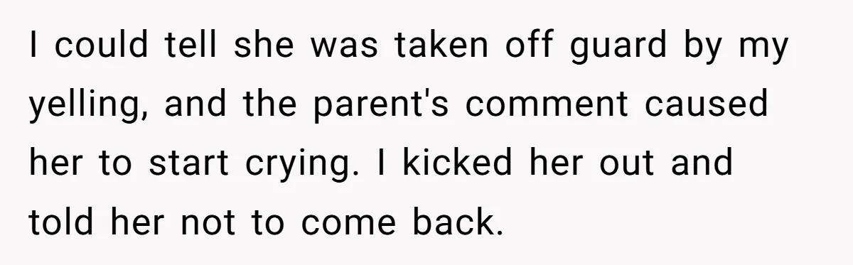 I could tell she was taken off guard by my yelling, and the parent's comment caused her to start crying. I kicked her out and told her not to come...