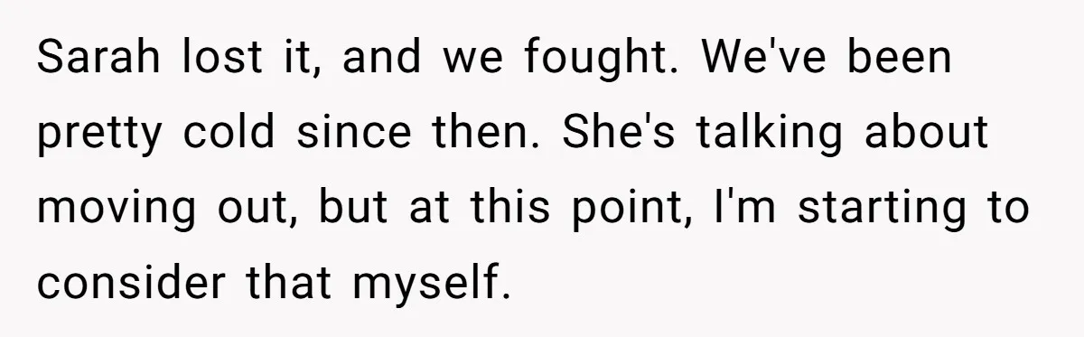 Sarah lost it, and we fought. We've been pretty cold since then. She's talking about moving out, but at this point, I'm starting to consider that myself.