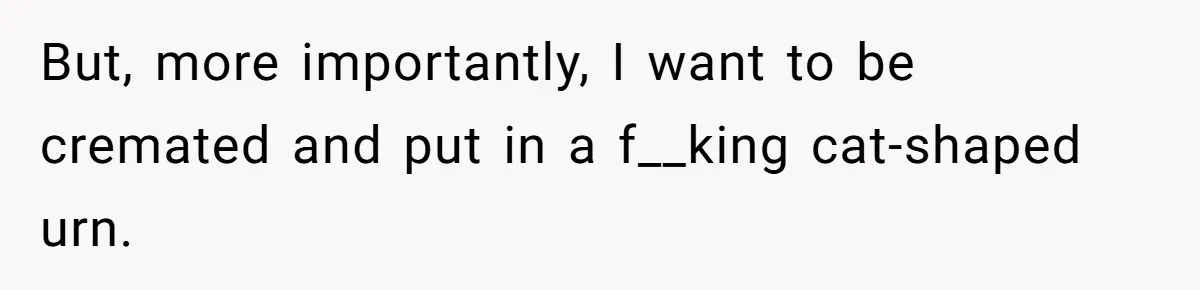 But, more importantly, I want to be cremated and put in a f__king cat-shaped urn.