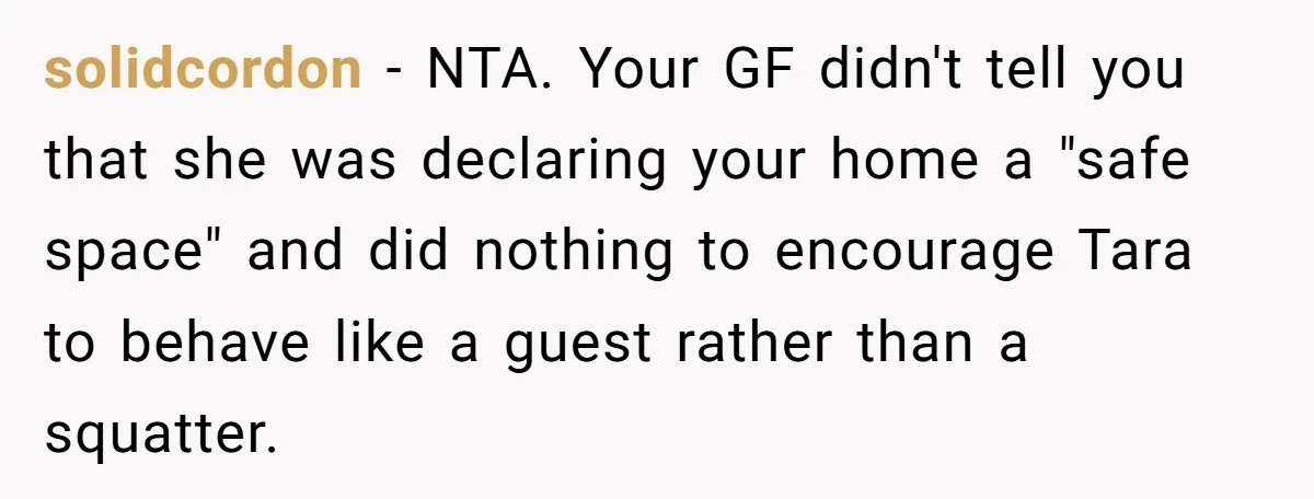 solidcordon − NTA. Your GF didn't tell you that she was declaring your home a "safe space" and did nothing to encourage Tara to behave like a guest rather than...