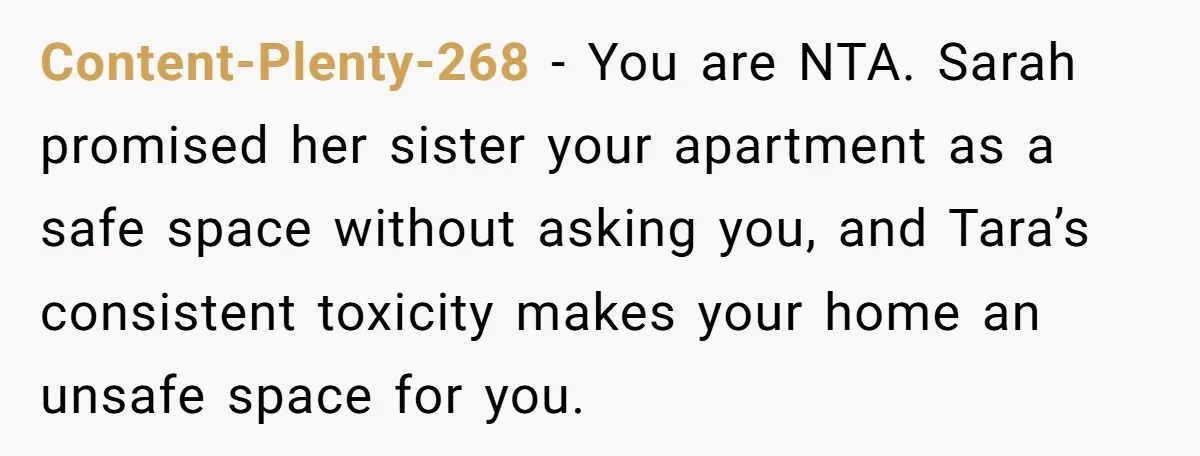 Content-Plenty-268 − You are NTA. Sarah promised her sister your apartment as a safe space without asking you, and Tara’s consistent toxicity makes your home an unsafe space for you.
