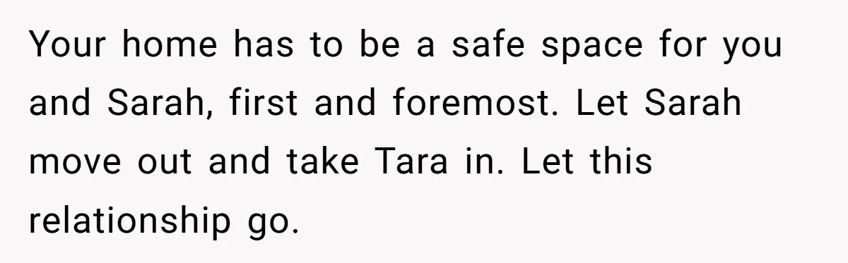 Your home has to be a safe space for you and Sarah, first and foremost. Let Sarah move out and take Tara in. Let this relationship go.
