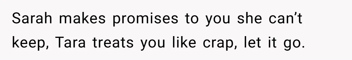 Sarah makes promises to you she can’t keep, Tara treats you like crap, let it go.