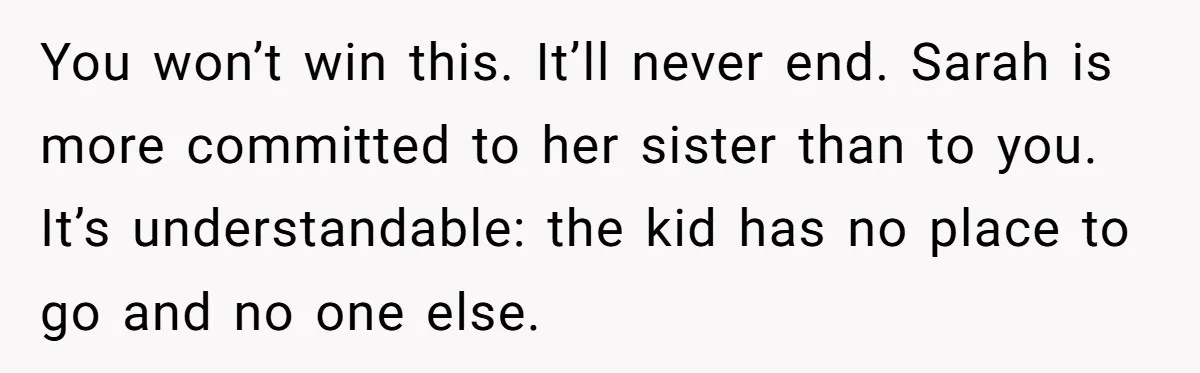 You won’t win this. It’ll never end. Sarah is more committed to her sister than to you. It’s understandable: the kid has no place to go and no one else.