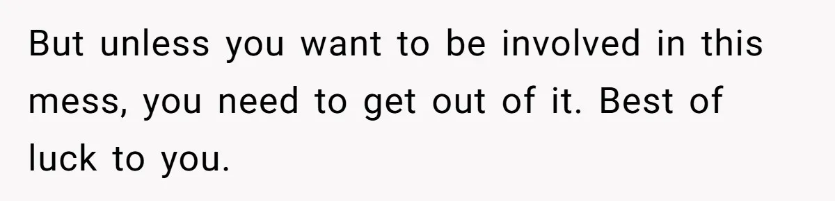 But unless you want to be involved in this mess, you need to get out of it. Best of luck to you.
