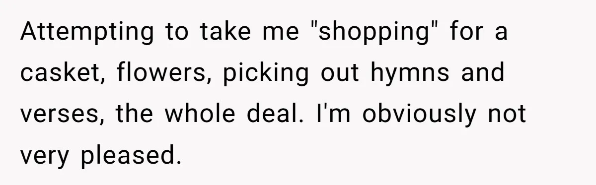 Attempting to take me "shopping" for a casket, flowers, picking out hymns and verses, the whole deal. I'm obviously not very pleased.