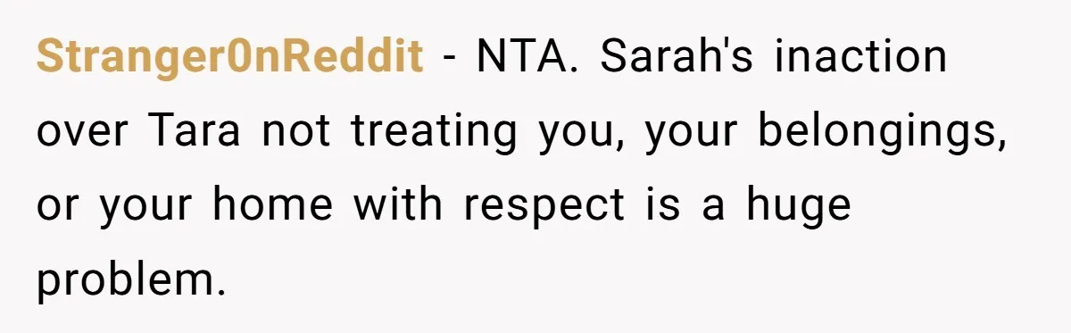 Stranger0nReddit − NTA. Sarah's inaction over Tara not treating you, your belongings, or your home with respect is a huge problem.