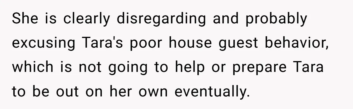 She is clearly disregarding and probably excusing Tara's poor house guest behavior, which is not going to help or prepare Tara to be out on her own eventually.