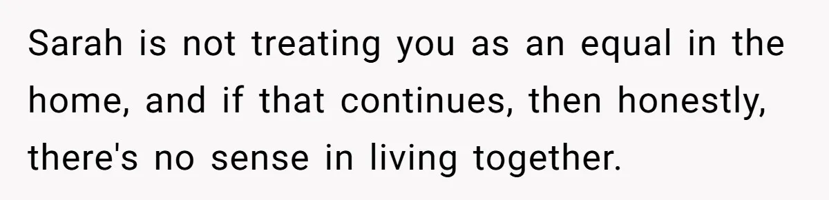 Sarah is not treating you as an equal in the home, and if that continues, then honestly, there's no sense in living together.