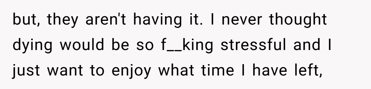 but, they aren't having it. I never thought dying would be so f__king stressful and I just want to enjoy what time I have left,