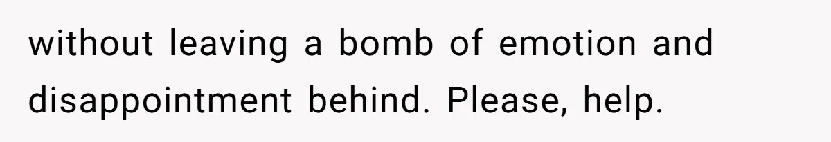 without leaving a bomb of emotion and disappointment behind. Please, help.