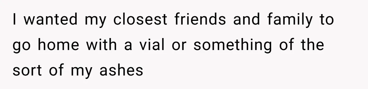 I wanted my closest friends and family to go home with a vial or something of the sort of my ashes