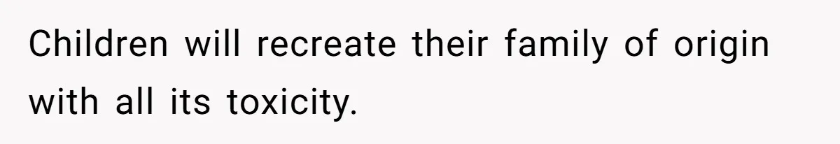 Children will recreate their family of origin with all its toxicity.