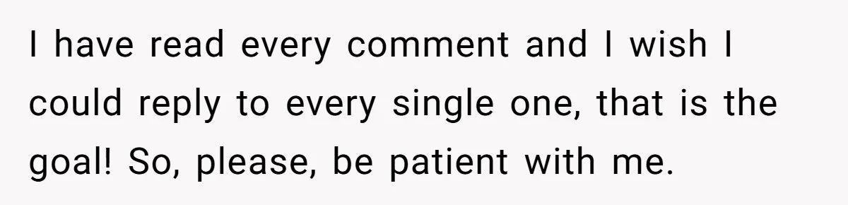 I have read every comment and I wish I could reply to every single one, that is the goal! So, please, be patient with me.