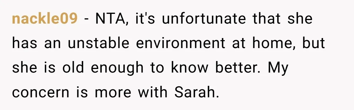 nackle09 − NTA, it's unfortunate that she has an unstable environment at home, but she is old enough to know better. My concern is more with Sarah.