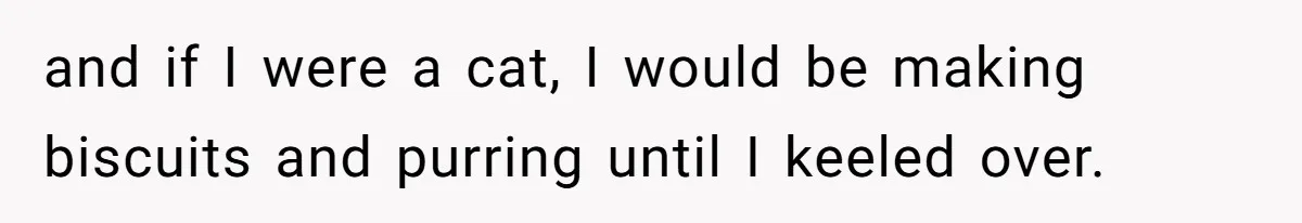 and if I were a cat, I would be making biscuits and purring until I keeled over.