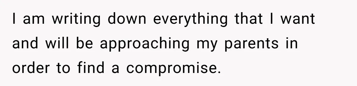 I am writing down everything that I want and will be approaching my parents in order to find a compromise.