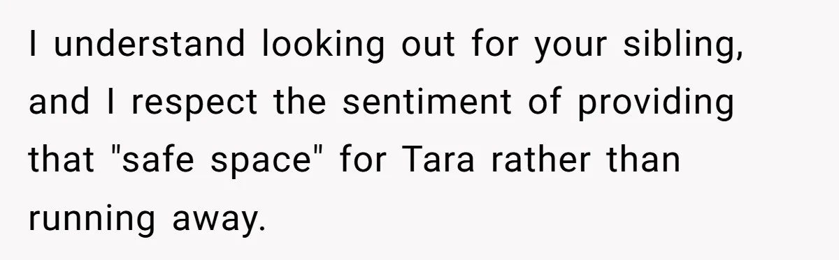 I understand looking out for your sibling, and I respect the sentiment of providing that "safe space" for Tara rather than running away.