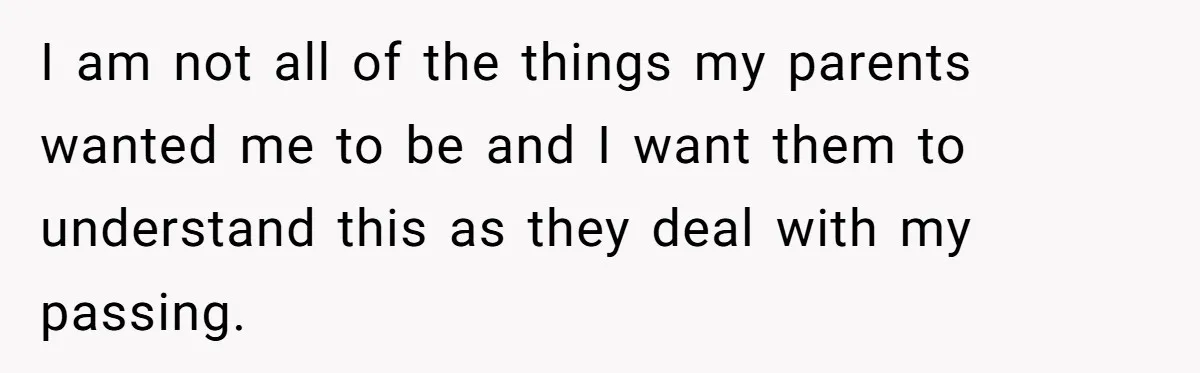 I am not all of the things my parents wanted me to be and I want them to understand this as they deal with my passing.