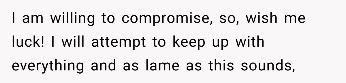 I am willing to compromise, so, wish me luck! I will attempt to keep up with everything and as lame as this sounds,