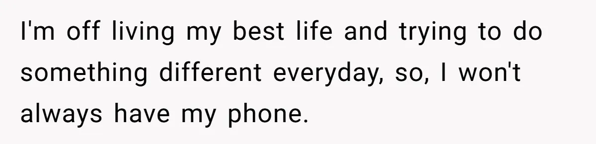 I'm off living my best life and trying to do something different everyday, so, I won't always have my phone.