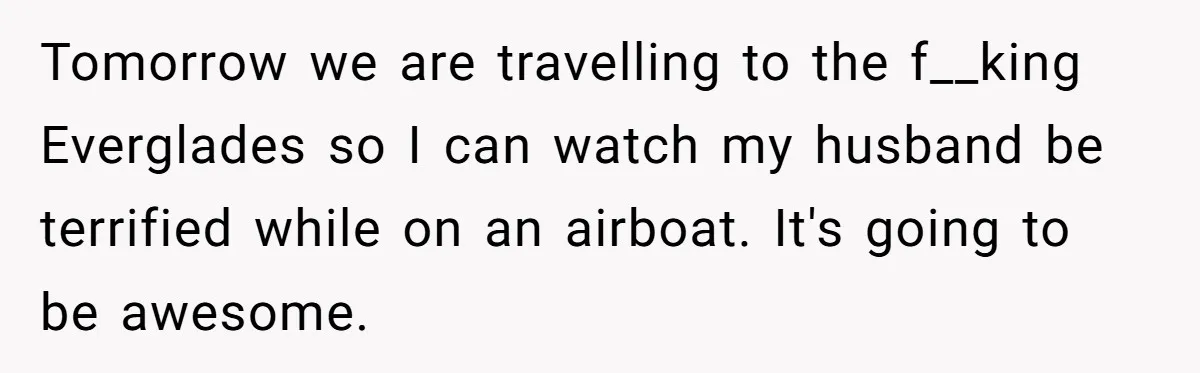 Tomorrow we are travelling to the f__king Everglades so I can watch my husband be terrified while on an airboat. It's going to be awesome.