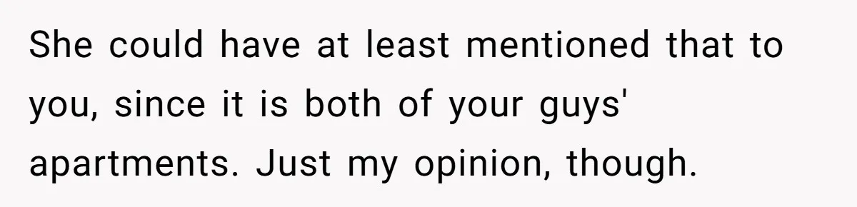 She could have at least mentioned that to you, since it is both of your guys' apartments. Just my opinion, though.