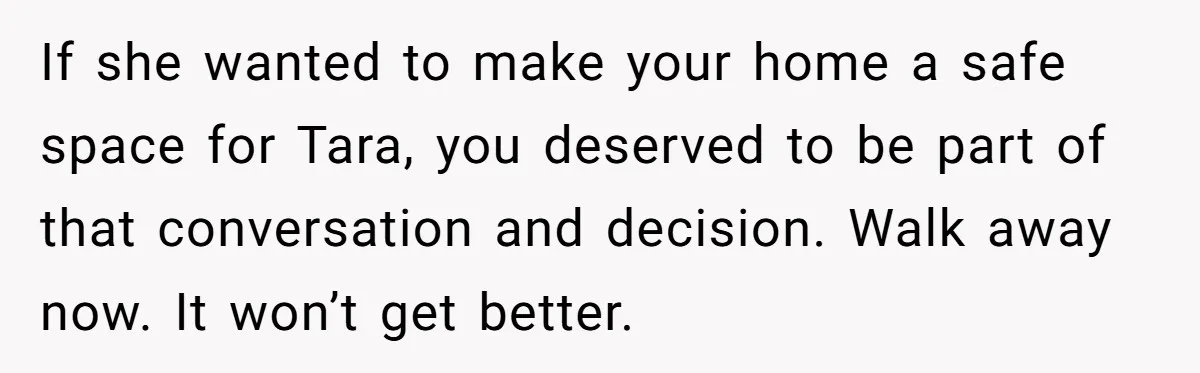 If she wanted to make your home a safe space for Tara, you deserved to be part of that conversation and decision. Walk away now. It won’t get better.