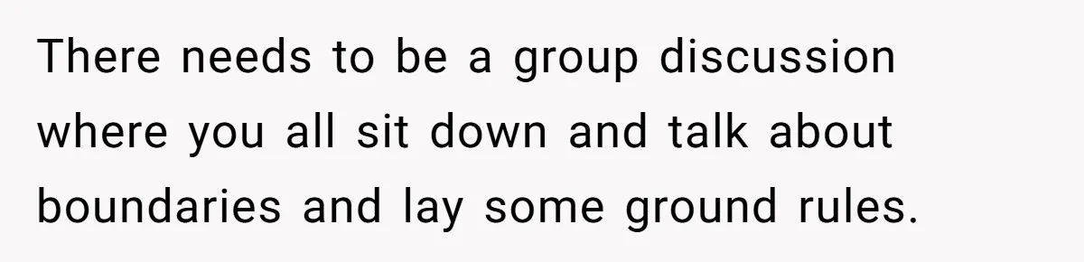 There needs to be a group discussion where you all sit down and talk about boundaries and lay some ground rules.