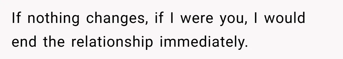If nothing changes, if I were you, I would end the relationship immediately.