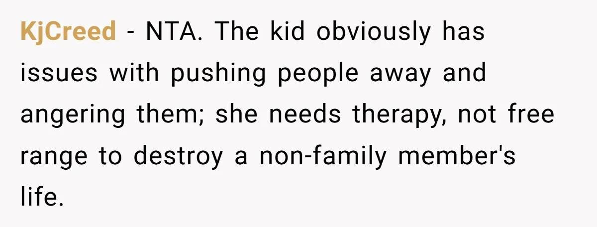 KjCreed − NTA. The kid obviously has issues with pushing people away and angering them; she needs therapy, not free range to destroy a non-family member's life.