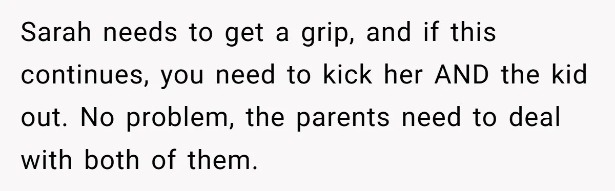 Sarah needs to get a grip, and if this continues, you need to kick her AND the kid out. No problem, the parents need to deal with both of them.