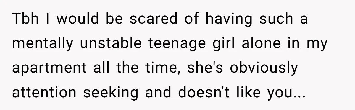 Tbh I would be scared of having such a mentally unstable teenage girl alone in my apartment all the time, she's obviously attention seeking and doesn't like you...